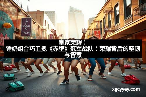 皇家荣耀：锤奶组合巧卫冕《赤壁》冠军战队：荣耀背后的坚韧与智慧